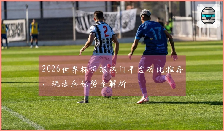2026世界杯买球热门平台对比推荐，玩法和优势全解析