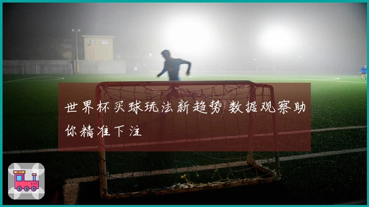 世界杯买球玩法新趋势 数据观察助你精准下注