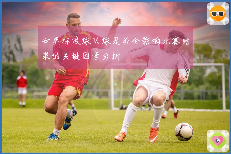 世界杯滚球买球是否会影响比赛结果的关键因素分析